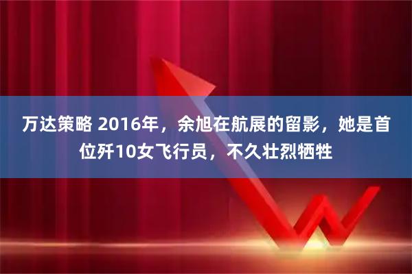 万达策略 2016年，余旭在航展的留影，她是首位歼10女飞行员，不久壮烈牺牲